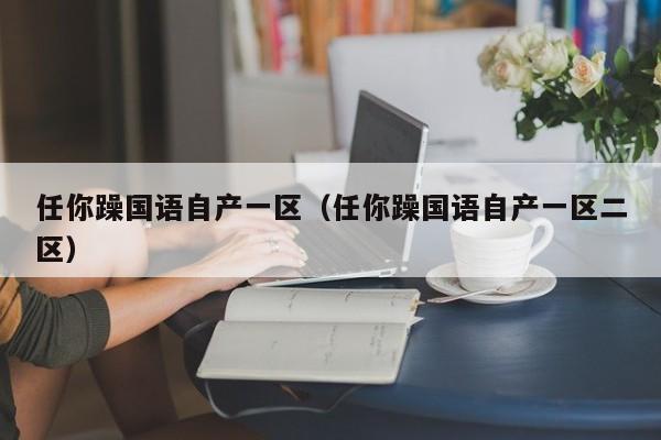 任你躁国语自产一区（任你躁国语自产一区二区）