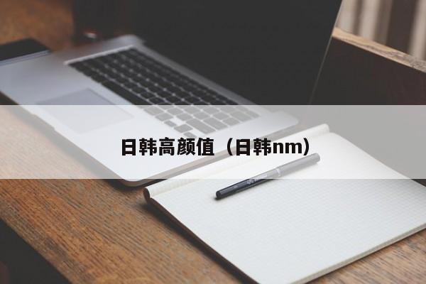日韩高颜值（日韩nm）