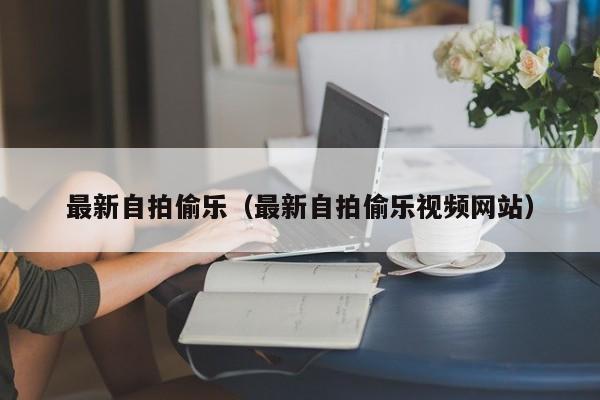 最新自拍偷乐（最新自拍偷乐视频网站）