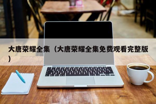 大唐荣耀全集（大唐荣耀全集免费观看完整版）