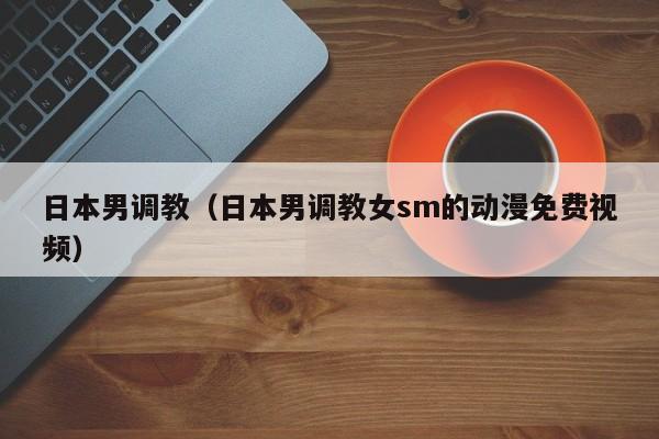 日本男调教（日本男调教女sm的动漫免费视频）